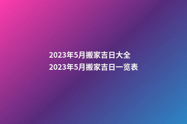 2023年5月搬家吉日大全 2023年5月搬家吉日一览表